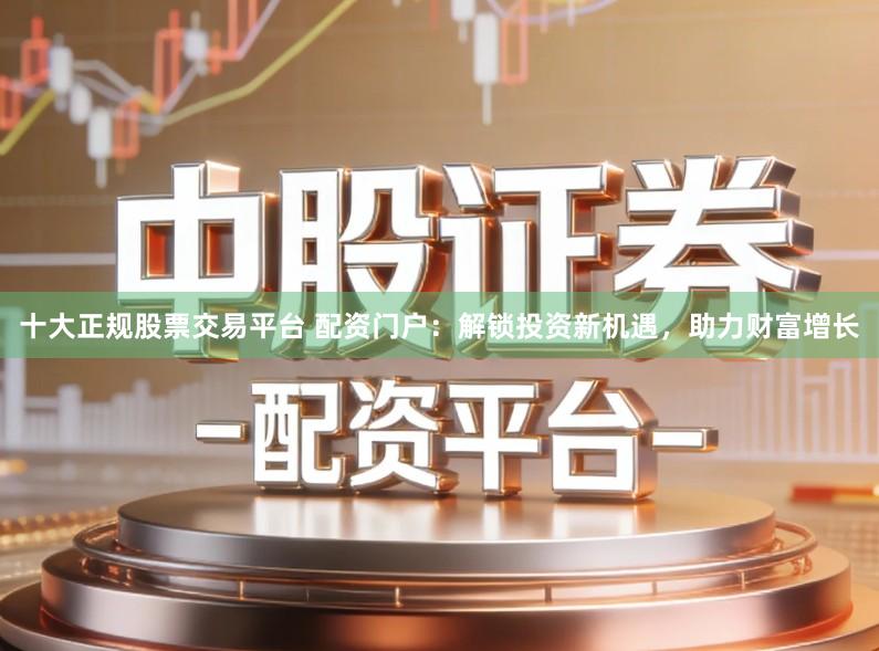 十大正规股票交易平台 配资门户：解锁投资新机遇，助力财富增长
