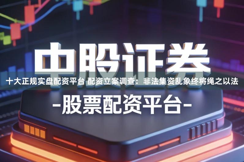 十大正规实盘配资平台 配资立案调查：非法集资乱象终将绳之以法