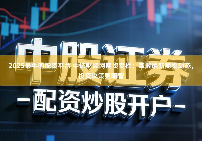 2025最牛的配资平台 中亿财经网期货专栏：掌握最新期货动态，投资决策更明智