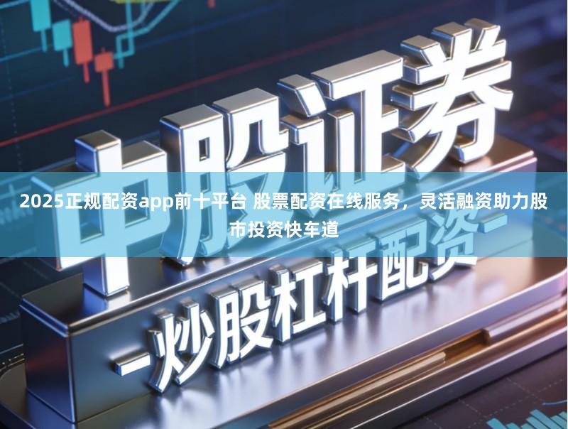 2025正规配资app前十平台 股票配资在线服务，灵活融资助力股市投资快车道