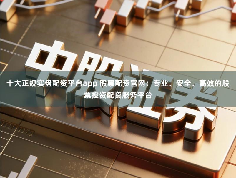 十大正规实盘配资平台app 股票配资官网：专业、安全、高效的股票投资配资服务平台