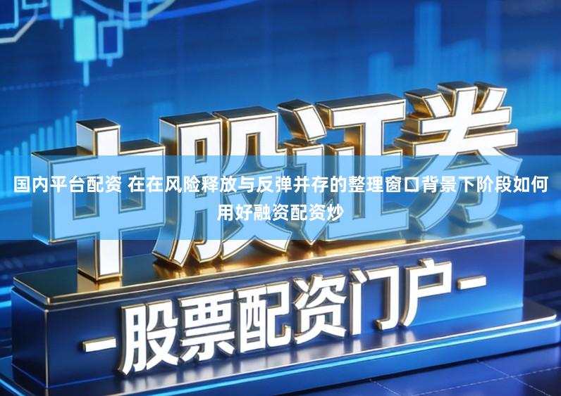 国内平台配资 在在风险释放与反弹并存的整理窗口背景下阶段如何用好融资配资炒