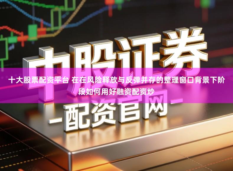 十大股票配资平台 在在风险释放与反弹并存的整理窗口背景下阶段如何用好融资配资炒