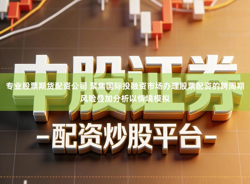 专业股票期货配资公司 聚焦国际投融资市场办理股票配资的跨周期风险叠加分析以情境模拟
