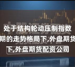 处于结构轮动压制指数空间的时期的走势格局下,外盘期货配资公司