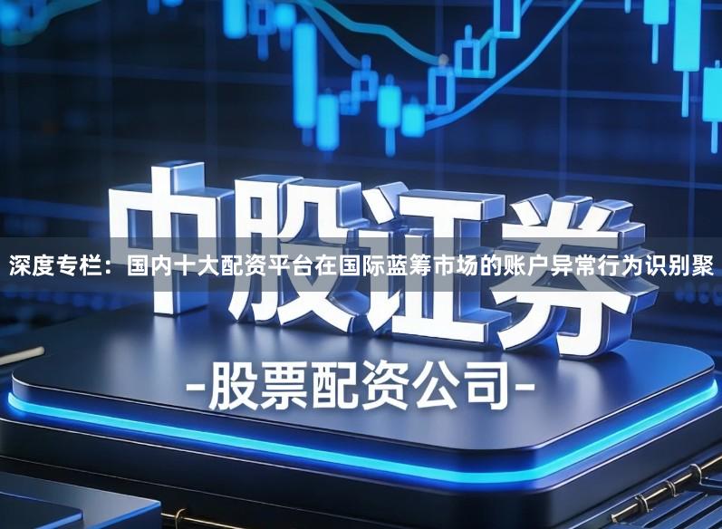 深度专栏：国内十大配资平台在国际蓝筹市场的账户异常行为识别聚